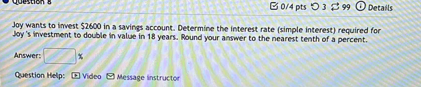 [ 0/4 ptsつ 3 99 Details 
Joy wants to invest $2600 in a savings account. Determine the interest rate (simple interest) required for 
Joy 's investment to double in value in 18 years. Round your answer to the nearest tenth of a percent. 
Answer: □ %
Question Help: Video Message instructor