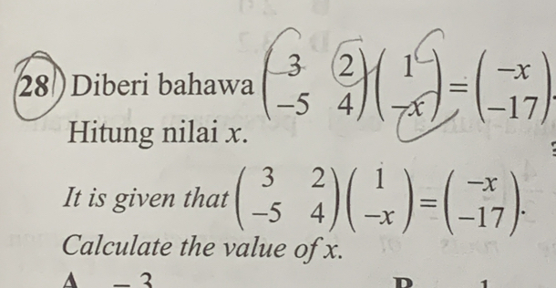 28 )Diberi bahawa ()()-() 
Hitung nilai x. 
It is given that beginpmatrix 3&2 -5&4endpmatrix beginpmatrix 1 -xendpmatrix =beginpmatrix -x -17endpmatrix. 
Calculate the value of x. 
▲ - 3
D