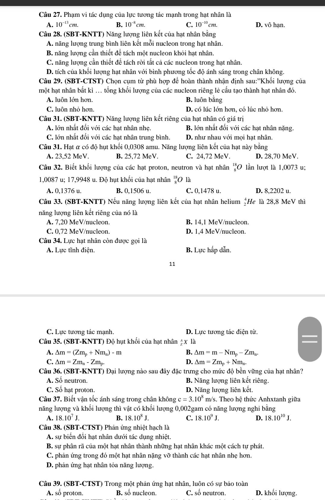 Phạm vi tác dụng của lực tương tác mạnh trong hạt nhân là
A. 10^(-13)cm. B. 10^(-8)cm. C. 10^(-10)cm. D. vô hạn.
Câu 28. (SBT-KNTT) Năng lượng liên kết của hạt nhân bằng
A. năng lượng trung bình liên kết mỗi nucleon trong hạt nhân.
B. năng lượng cần thiết để tách một nucleon khỏi hạt nhân.
C. năng lượng cần thiết để tách rời tất cả các nucleon trong hạt nhân.
D. tích của khối lượng hạt nhân với bình phương tốc độ ánh sáng trong chân không.
Câu 29. (SBT-CTST) Chọn cụm từ phù hợp để hoàn thành nhận định sau:''Khối lượng của
một hạt nhân bất kì ... tổng khối lượng của các nucleon riêng lẻ cấu tạo thành hạt nhân đó.
A. luôn lớn hơn. B. luôn bằng
C. luôn nhỏ hơn. D. có lúc lớn hơn, có lúc nhỏ hơn.
Câu 31. (SBT-KNTT) Năng lượng liên kết riêng của hạt nhân có giá trị
A. lớn nhất đối với các hạt nhân nhẹ. B. lớn nhất đối với các hạt nhân nặng.
C. lớn nhất đối với các hạt nhân trung bình. D. như nhau với mọi hạt nhân.
Câu 31. Hạt α có độ hụt khối 0,0308 amu. Năng lượng liên kết của hạt này bằng
A. 23,52 MeV. B. 25,72 MeV. C. 24,72 MeV. D. 28,70 MeV.
Câu 32. Biết khối lượng của các hạt proton, neutron và hạt nhân _8^((18)O lần lượt là 1,0073 u;
1,0087 u; 17,9948 u. Độ hụt khối của hạt nhân beginarray)r 18 8endarray O là
A. 0,1376 u. B. 0,1506 u. C. 0,1478 u. D. 8,2202 u.
Câu 33. (SBT-KNTT) Nếu năng lượng liên kết của hạt nhân helium beginarrayr 4 2endarray He là 28,8 MeV thì
năng lượng liên kết riêng của nó là
A. 7,20 MeV/nucleon. B. 14,1 MeV/nucleon.
C. 0,72 MeV/nucleon. D. 1,4 MeV/nucleon.
Câu 34. Lực hạt nhân còn được gọi là
A. Lực tĩnh điện. B. Lực hấp dẫn.
11
C. Lực tương tác mạnh. D. Lực tương tác điện từ.
Câu 35. (SBT-KNTT) Độ hụt khối của hạt nhân _Z^(AX là
A. △ m=(Zm_p)+Nm_n)-m B. △ m=m-Nm_p-Zm_n.
C. △ m=Zm_n-Zm_p. D. △ m=Zm_p+Nm_n.
Câu 36. (SBT-KNTT) Đại lượng nào sau đây đặc trưng cho mức độ bền vững của hạt nhân?
A. Số neutron. B. Năng lượng liên kết riêng.
C. Số hạt proton. D. Năng lượng liên kết.
Câu 37. Biết vận tốc ánh sáng trong chân không c=3.10^8 m/s. Theo hệ thức Anhxtanh giữa
năng lượng và khối lượng thì vật có khối lượng 0,002gam có năng lượng nghi bằng
A. 18.10^7J. B. 18.10^8J. C. 18.10^9J. D. 18.10^(10)J.
Câu 38. (SBT-CTST) Phản ứng nhiệt hạch là
A. sự biến đổi hạt nhân dưới tác dụng nhiệt.
B. sự phân rã của một hạt nhân thành những hạt nhân khác một cách tự phát.
C. phản ứng trong đó một hạt nhân nặng vỡ thành các hạt nhân nhẹ hơn.
D. phản ứng hạt nhân tỏa năng lượng.
Câu 39. (SBT-CTST) Trong một phản ứng hạt nhân, luôn có sự bảo toàn
A. số proton. B. số nucleon. C. số neutron. D. khối lượng.