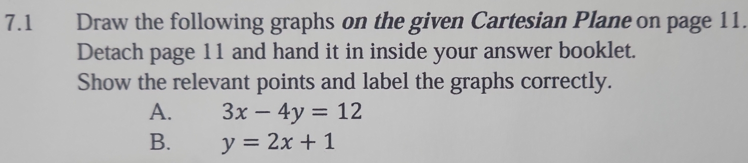 7.1 Draw the following graphs on the given Cartesian Plane on page 11.
Detach page 11 and hand it in inside your answer booklet.
Show the relevant points and label the graphs correctly.
A. 3x-4y=12
B. y=2x+1