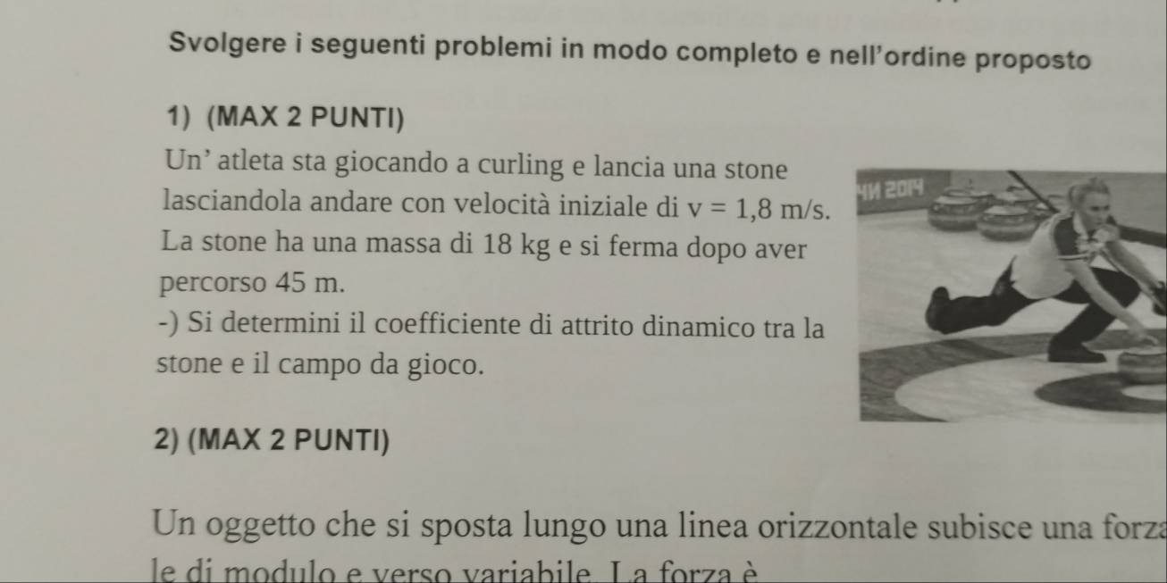 Svolgere i seguenti problemi in modo completo e nell'ordine proposto 
1) (MAX 2 PUNTI) 
Un’ atleta sta giocando a curling e lancia una stone 
lasciandola andare con velocità iniziale di v=1,8m/s. 
La stone ha una massa di 18 kg e si ferma dopo aver 
percorso 45 m. 
-) Si determini il coefficiente di attrito dinamico tra la 
stone e il campo da gioco. 
2) (MAX 2 PUNTI) 
Un oggetto che si sposta lungo una linea orizzontale subisce una forza 
le di modulo e verso variabile. La forza è