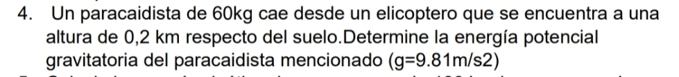 Un paracaidista de 60kg cae desde un elicoptero que se encuentra a una 
altura de 0,2 km respecto del suelo.Determine la energía potencial 
gravitatoria del paracaidista mencionado (g=9.81m/s2)