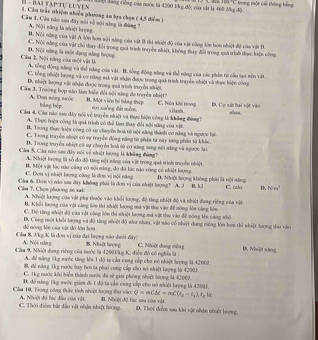 den 100°C C trong một cái thùng bằng
H  - bái tập tự luyện
* lệt dung riêng của nước là 4200 J/kg.độ; của sắt là 460 J/kg.độ.
1. Câu trắc nhiệm nhiều phương án lựa chọn ( 4,5 điểm )
Câu 1. Câu nào sau đây nói về nội năng là đúng ?
A. Nội năng là nhiệt lượng.
B. Nội năng của vật A lớn hơn nội năng của vật B thì nhiệt độ của vật cũng lớn hơn nhiệt độ của vật B.
C. Nội năng của vật chỉ thay đổi trong quá trình truyền nhiệt, không thay đổi trong quá trình thực hiện công.
D. Nội năng là một dạng năng lượng.
Câu 2. Nội năng của một vật là
A. tổng động năng và thế năng của vật. B. tổng động năng và thế năng của các phân tử cấu tạo nên vật.
C. tổng nhiệt lượng và cơ năng mà vật nhận được trong quá trình truyền nhiệt và thực hiện công.
D. nhiệt lượng vật nhận được trong quá trình truyền nhiệt.
Câu 3. Trường hợp nào làm biến đổi nội năng do truyền nhiệt?
A. Đun nóng nước B. Một viên bi bằng thép C. Nén khí trong D. Cọ xát hai vật vào
bằng bếp. rơi xuống đất mềm. xilanh. nhau.
Câu 4. Câu nào sau dây nói về truyền nhiệt và thực hiện công là không đúng?
A. Thực hiện công là quá trình có thể làm thay đổi nội năng của vật.
B. Trong thực hiện công có sự chuyển hoá từ nội năng thành cơ năng và ngược lại.
C. Trong truyền nhiệt có sự truyền động năng từ phân tử này sang phân tử khác.
D. Trong truyền nhiệt có sự chuyển hoá từ cơ năng sang nội năng và ngược lại.
Câu 5. Câu nào sau đây nói về nhiệt lượng là không đúng?
A. Nhiệt lượng là số đo độ tăng nội năng của vật trong quá trình truyền nhiệt.
B. Một vật lúc nào cũng có nội năng, do đó lúc nào cũng có nhiệt lượng.
C. Đơn vị nhiệt lượng cũng là đơn vị nội năng. D. Nhiệt lượng không phải là nội năng.
Câu 6. Đơn vị nào sau đây không phải là đơn vị của nhiệt lượng? A. J B. kJ C. calo D. N/m^2
Câu 7. Chọn phương án sai:
A. Nhiệt lượng của vật phụ thuộc vào khối lượng, độ tăng nhiệt độ và nhiệt dung riêng của vật.
B. Khối lượng của vật càng lớn thì nhiệt lượng mà vật thu vào để nóng lên càng lớn
C. Độ tăng nhiệt độ của vật cảng lớn thì nhiệt lượng mà vật thu vào để nóng lên cảng nhỏ
D. Cùng một khối lượng và độ tăng nhiệt độ như nhau, vật nào có nhiệt dung riêng lớn hơn thì nhiệt lượng thu vào
để nóng lên của vật đó lớn hơn.
Câu 8. J/kg.K là đơn vị của đại lượng nào dưới đây:
A. Nội năng B. Nhiệt lượng C. Nhiệt dung riêng
D. Nhiệt năng
Câu 9. Nhiệt dung riêng của nước là 4200J/kg.K, điều đó có nghĩa là :
A. đề nâng 1kg nước tăng lên 1 độ ta cần cung cấp cho nó nhiệt lượng là 4200J.
B. để nâng 1kg nước bay hơi ta phải cung cấp cho nó nhiệt lượng là 4200J.
C. 1kg nước khi biến thành nước đá sẽ giải phóng nhiệt lượng là 4200J.
D. để nâng 1kg nước giám đi 1 độ ta cần cung cấp cho nó nhiệt lượng là 4200J.
Câu 10. Trong công thức tính nhiệt lượng thu vào: Q=mC△ t=mC(t_2-t_1),t_2 là:
A. Nhiệt độ lúc đầu của vật. B. Nhiệt độ lúc sau của vật.
C. Thời điểm bắt đầu vật nhận nhiệt lượng. D. Thời điểm sau khi vật nhận nhiết lượng.