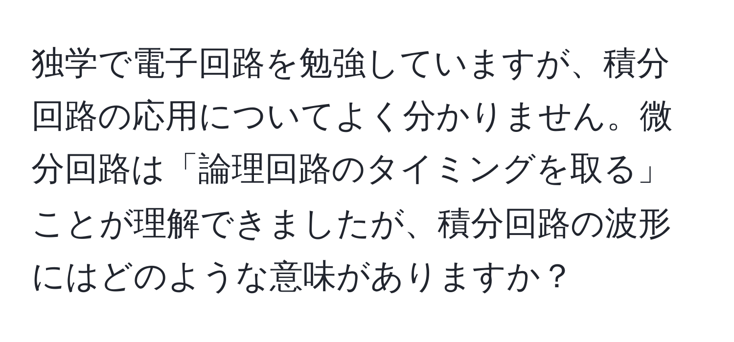 独学で電子回路を勉強していますが、積分回路の応用についてよく分かりません。微分回路は「論理回路のタイミングを取る」ことが理解できましたが、積分回路の波形にはどのような意味がありますか？