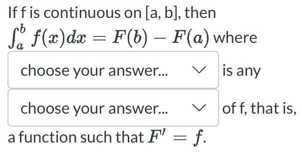 If f is continuous on [a,b] , then
∈t _a^bf(x)dx=F(b)-F(a) where 
choose your answer... is any 
choose your answer... of f, that is, 
a function such that F'=f.