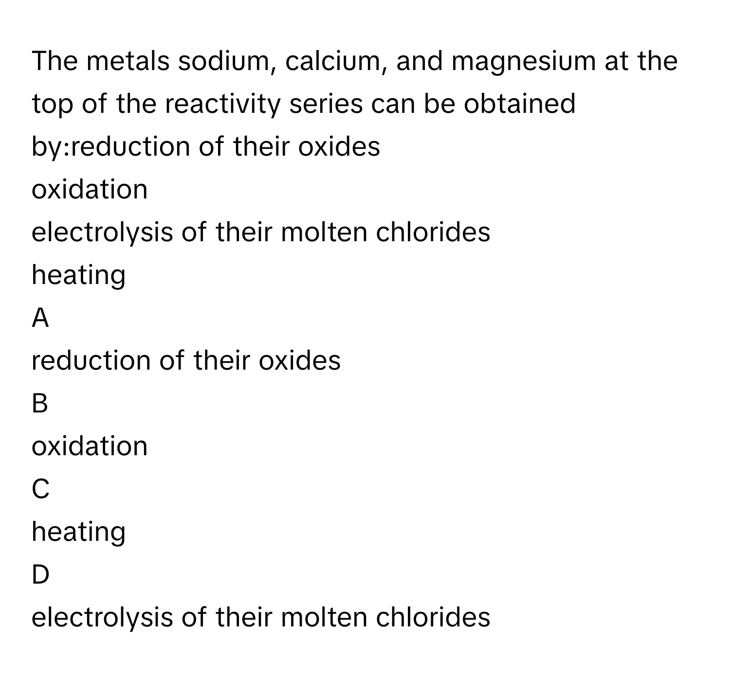 The metals sodium, calcium, and magnesium at the top of the reactivity series can be obtained by:reduction of their oxides
oxidation
electrolysis of their molten chlorides
heating

A  
reduction of their oxides 


B  
oxidation 


C  
heating 


D  
electrolysis of their molten chlorides