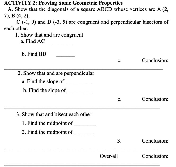 ACTIVITY 2: Proving Some Geometric Properties 
A. Show that the diagonals of a square ABCD whose vertices are A (2,
7), B(4,2),
C(-1,0) and D(-3,5) are congruent and perpendicular bisectors of 
each other. 
1. Show that and are congruent 
a. Find AC
_ 
_ 
b. Find BD
c. Conclusion: 
2. Show that and are perpendicular 
a. Find the slope of_ 
b. Find the slope of_ 
c. Conclusion: 
_ 
3. Show that and bisect each other 
1. Find the midpoint of_ 
2. Find the midpoint of_ 
3. Conclusion: 
_ 
_ 
Over-all Conclusion: 
_ 
_