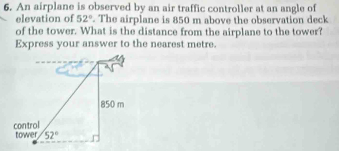 An airplane is observed by an air traffic controller at an angle of
elevation of 52°. The airplane is 850 m above the observation deck
of the tower. What is the distance from the airplane to the tower?
Express your answer to the nearest metre.