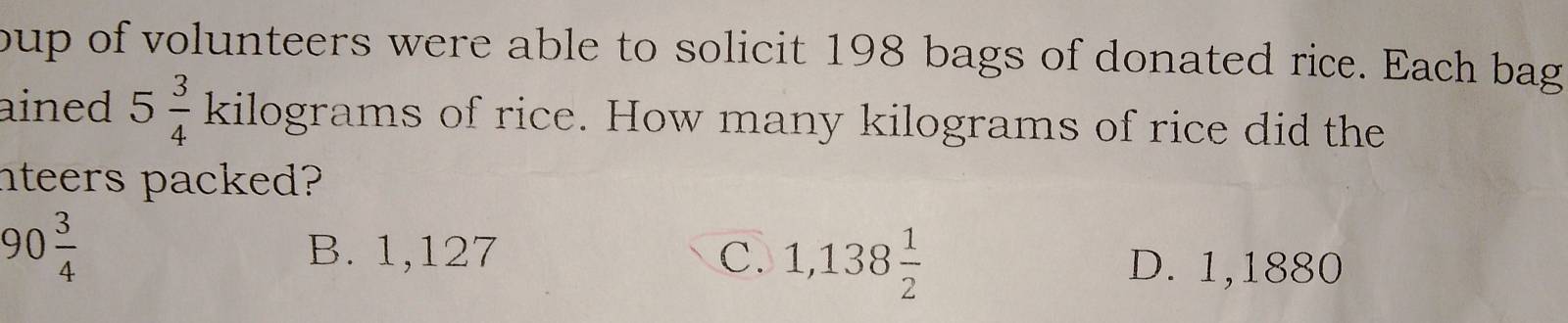 oup of volunteers were able to solicit 198 bags of donated rice. Each bag
ained 5 3/4 kilog rams s of rice. How many kilograms of rice did the
nteers packed?
90 3/4 
B. 1,127 C. 1,138 1/2 
D. 1,1880