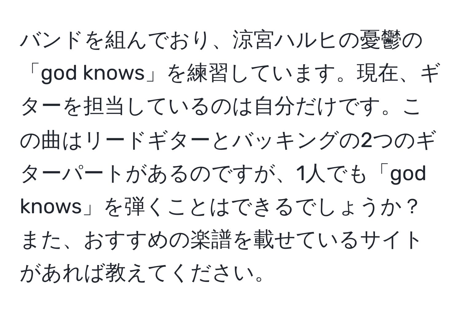 バンドを組んでおり、涼宮ハルヒの憂鬱の「god knows」を練習しています。現在、ギターを担当しているのは自分だけです。この曲はリードギターとバッキングの2つのギターパートがあるのですが、1人でも「god knows」を弾くことはできるでしょうか？また、おすすめの楽譜を載せているサイトがあれば教えてください。