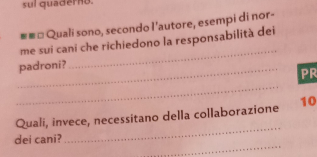 sul quaderno. 
■≡= Quali sono, secondo l’autore, esempi di nor- 
_ 
me sui cani che richiedono la responsabilità dei 
_padroni? 
PR 
_ 
_ 
Quali, invece, necessitano della collaborazione 10 
_ 
dei cani?