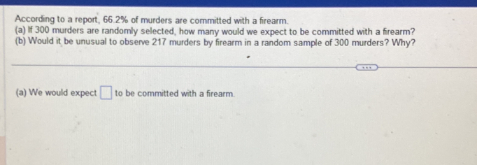 According to a report, 66.2% of murders are committed with a firearm. 
(a) If 300 murders are randomly selected, how many would we expect to be committed with a firearm? 
(b) Would it be unusual to observe 217 murders by firearm in a random sample of 300 murders? Why? 
(a) We would expect □ to be committed with a firearm.