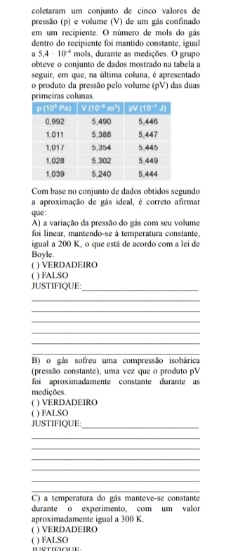 coletaram um conjunto de cinco valores de
pressão (p) e volume (V) de um gás confinado
em um recipiente. O número de mols do gás
dentro do recipiente foi mantido constante, igual
a 5.4· 10^(-4) mols, durante as medições. O grupo
obteve o conjunto de dados mostrado na tabela a
seguir, em que, na última coluna, é apresentado
o produto da pressão pelo volume (pV) das duas
primeiras colunas.
Com base no conjunto de dados obtidos segundo
a aproximação de gás ideal, é correto afirmar
que:
A) a variação da pressão do gás com seu volume
foi linear, mantendo-se à temperatura constante,
igual a 200 K, o que está de acordo com a lei de
Boyle.
( ) VERDADEIRO
( ) FALSO
JUSTIFIQUE:_
_
_
_
_
_
_
B) o gás sofreu uma compressão isobárica
(pressão constante), uma vez que o produto pV
foi aproximadamente constante durante as
medições.
( ) VERDADEIRO
( ) FALSO
JUSTIFIQUE:_
_
_
_
_
_
_
C) a temperatura do gás manteve-se constante
durante o experimento, com um valor
aproximadamente igual a 300 K.
( ) VERDADEIRO
( ) FALSO