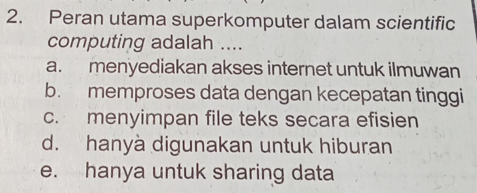 Peran utama superkomputer dalam scientific
computing adalah ....
a. menyediakan akses internet untuk ilmuwan
b. memproses data dengan kecepatan tinggi
c. menyimpan file teks secara efisien
d. hanyà digunakan untuk hiburan
e. hanya untuk sharing data