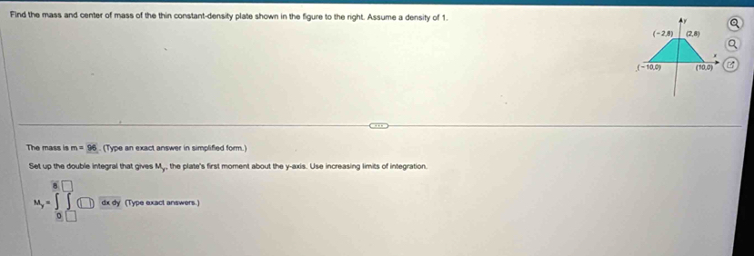 Find the mass and center of mass of the thin constant-density plate shown in the figure to the right. Assume a density of 1. 
A y a
(-2,8) (2,8)
a
(-10,0) (10,0)
The mass is m=96. (Type an exact answer in simplified form.) 
Set up the double integral that gives My, the plate's first moment about the y-axis. Use increasing limits of integration.
M_y= dxdy (Type exact answers.)