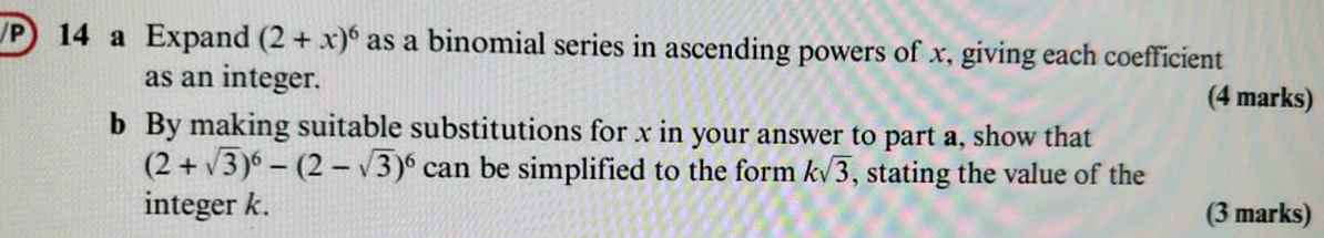 a Expand (2+x)^6 as a binomial series in ascending powers of x, giving each coefficient 
as an integer. (4 marks) 
b By making suitable substitutions for x in your answer to part a, show that
(2+sqrt(3))^6-(2-sqrt(3))^6 can be simplified to the form ksqrt(3) , stating the value of the 
integer k. (3 marks)