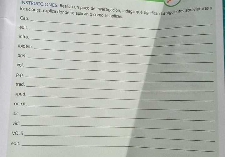 INSTRUCCIONES: Realiza un poco de investigación, indaga que significan las siguientes abreviaturas y 
locuciones, explica donde se aplican o como se aplican. 
Cap. 
edit. 
_ 
_ 
infra. 
_ 
_ 
ibidem. 
pref. 
_ 
vol. 
_ 
p.p._ 
trad. 
_ 
apud._ 
oc. cit. 
_ 
sic._ 
vid._ 
VOLS 
edit. 
_ 
_