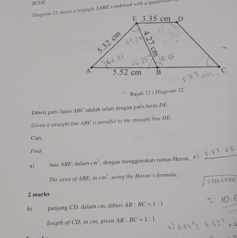 BCDE. 
Diagram 12 shows a triangle △ ABE combined with a quad iale 
Rajah 12 / Diagram 12 
Diberi garis lurus ABC adalah selari dengan garis lurus DE. 
Given a straight line ABC is parallel to the straight line DE. 
Cari, 
_ 
Find 
a) luas ABE, dalam cm^2 , dengan menggunakan rumus Heron, ④) 
The area of ABE, in cm^2 , using the Heron’s formula, 
2 marks 
b) panjang CD, dalam cm, dīberī AB:BC=1:1
length of CD, in cm, given AB BC=1:1