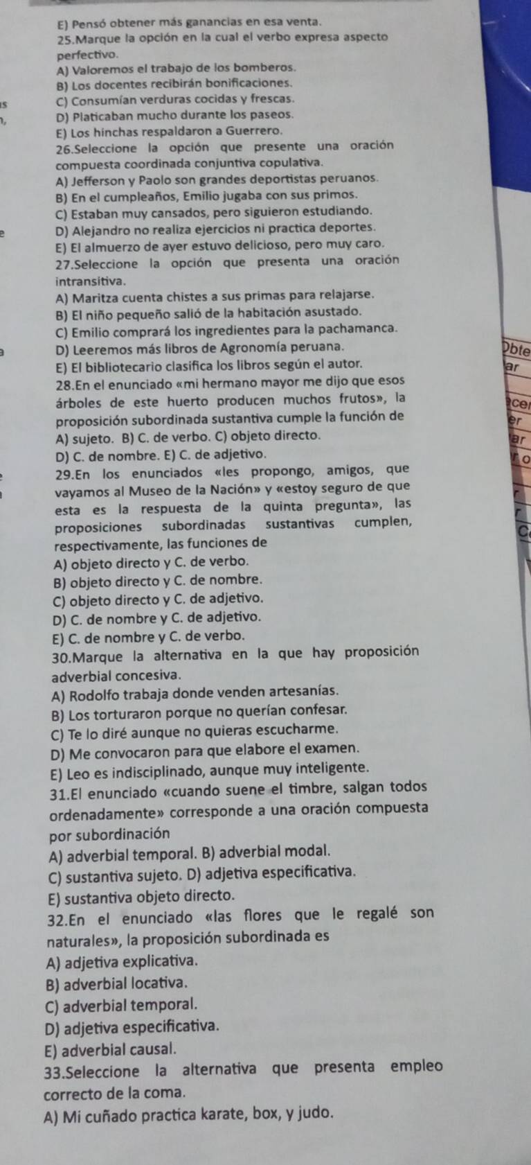 E) Pensó obtener más ganancias en esa venta.
25.Marque la opción en la cual el verbo expresa aspecto
perfectivo.
A) Valoremos el trabajo de los bomberos.
B) Los docentes recibirán bonificaciones.
C) Consumían verduras cocidas y frescas.
D) Platicaban mucho durante los paseos
E) Los hinchas respaldaron a Guerrero.
26.Seleccione la opción que presente una oración
compuesta coordinada conjuntiva copulativa.
A) Jefferson y Paolo son grandes deportistas peruanos.
B) En el cumpleaños, Emilio jugaba con sus primos.
C) Estaban muy cansados, pero siguieron estudiando.
D) Alejandro no realiza ejercicios ni practica deportes.
E) El almuerzo de ayer estuvo delicioso, pero muy caro.
27.Seleccione la opción que presenta una oración
intransitiva.
A) Maritza cuenta chistes a sus primas para relajarse.
B) El niño pequeño salió de la habitación asustado.
C) Emilio comprará los ingredientes para la pachamanca.
D) Leeremos más libros de Agronomía peruana.
Obte
E) El bibliotecario clasifica los libros según el autor.
ar
28.En el enunciado «mi hermano mayor me dijo que esos
árboles de este huerto producen muchos frutos», la
acer
proposición subordinada sustantiva cumple la función de
er
A) sujeto. B) C. de verbo. C) objeto directo.
ar
D) C. de nombre. E) C. de adjetivo.
0
29.En los enunciados «les propongo, amigos, que
vayamos al Museo de la Nación» y «estoy seguro de que
esta es la respuesta de la quinta pregunta», las
proposiciones subordinadas sustantivas cumplen,
respectivamente, las funciones de
A) objeto directo y C. de verbo.
B) objeto directo y C. de nombre.
C) objeto directo y C. de adjetivo.
D) C. de nombre y C. de adjetivo.
E) C. de nombre y C. de verbo.
30.Marque la alternativa en la que hay proposición
adverbial concesiva.
A) Rodolfo trabaja donde venden artesanías.
B) Los torturaron porque no querían confesar.
C) Te lo diré aunque no quieras escucharme.
D) Me convocaron para que elabore el examen.
E) Leo es indisciplinado, aunque muy inteligente.
31.El enunciado «cuando suene el timbre, salgan todos
ordenadamente» corresponde a una oración compuesta
por subordinación
A) adverbial temporal. B) adverbial modal.
C) sustantiva sujeto. D) adjetiva especificativa.
E) sustantiva objeto directo.
32.En el enunciado «las flores que le regalé son
naturales», la proposición subordinada es
A) adjetiva explicativa.
B) adverbial locativa.
C) adverbial temporal.
D) adjetiva especificativa.
E) adverbial causal.
33.Seleccione la alternativa que presenta empleo
correcto de la coma.
A) Mi cuñado practica karate, box, y judo.