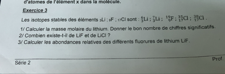 d'atomes de l'élément x dans la molécule. 
Exercice 3 
Les isotopes stables des éléments ₃Li; 9F; ₁7Cl sont : _3^6Li; _3^7Li; _9^(19)F; _(17)^(35)Cl; _(17)^(38)Cl. 
1/ Calculer la masse molaire du lithium. Donner le bon nombre de chiffres significatifs. 
2/ Combien existe-t-il de LiF et de LiCl? 
3/ Calculer les abondances relatives des différents fluorures de lithium LiF. 
_ 
Prof. 
Série 2