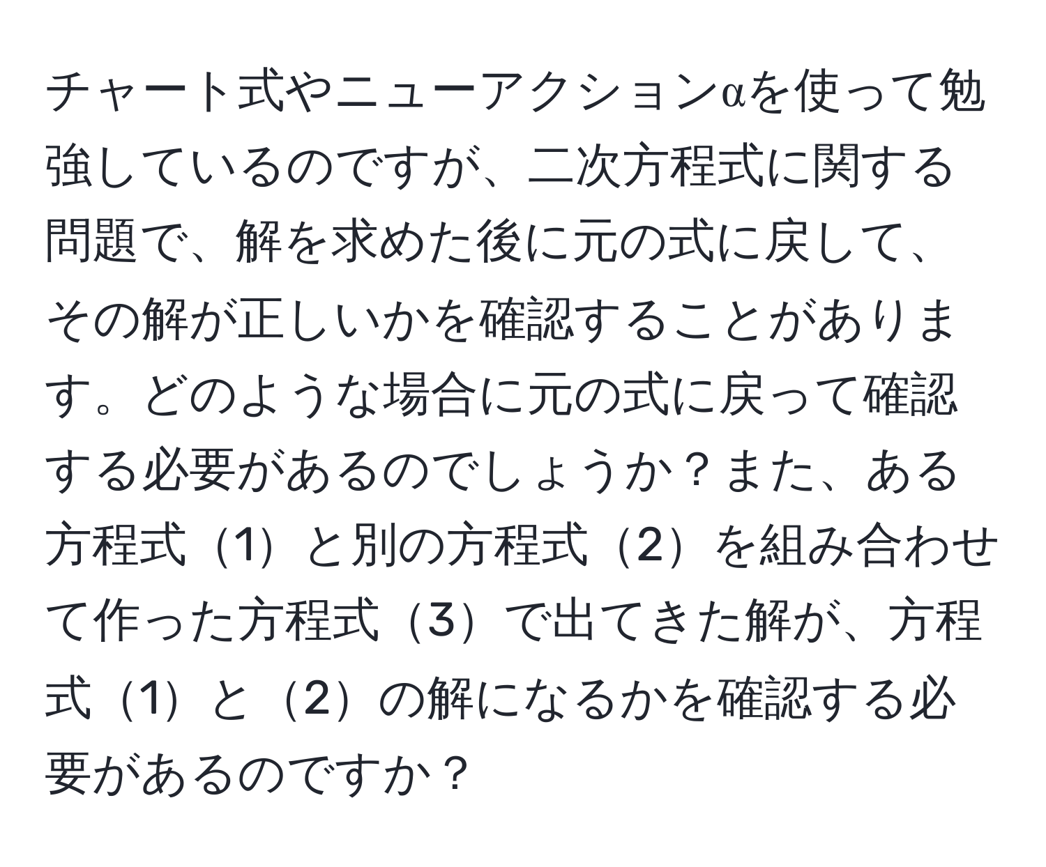 チャート式やニューアクションαを使って勉強しているのですが、二次方程式に関する問題で、解を求めた後に元の式に戻して、その解が正しいかを確認することがあります。どのような場合に元の式に戻って確認する必要があるのでしょうか？また、ある方程式1と別の方程式2を組み合わせて作った方程式3で出てきた解が、方程式1と2の解になるかを確認する必要があるのですか？