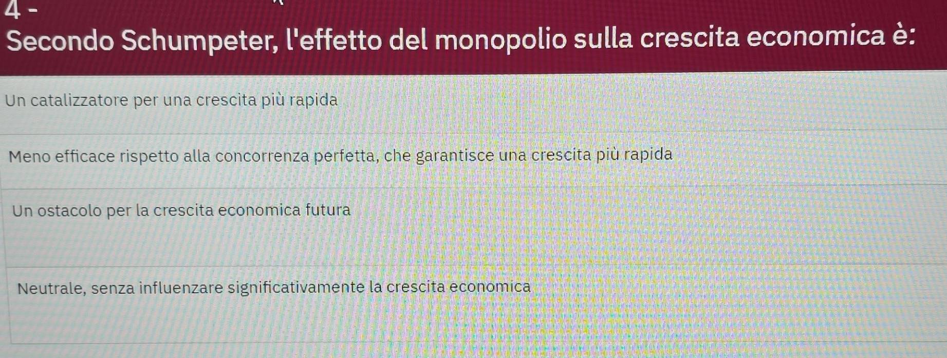 Secondo Schumpeter, l'effetto del monopolio sulla crescita economica è:
Un catalizzatore per una crescita più rapida
Meno efficace rispetto alla concorrenza perfetta, che garantisce una crescita più rapida
Un ostacolo per la crescita economica futura
Neutrale, senza influenzare significativamente la crescita economica