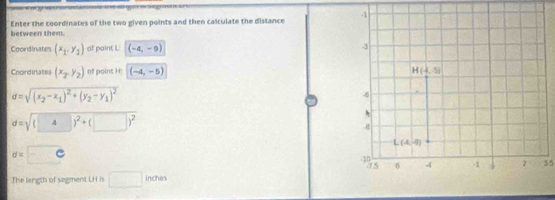 Enter the coordinates of the two given points and then calculate the distance
between them.
Coordinates (x_1,y_1) of paint L (-4,-9)
Coordinates (x_2,y_2) of point H (-4,-5)
d=sqrt((x_2)-x_1)^2+(y_2-y_1)^2
d=sqrt((□ ) 4 )^2+(□ )^2
d=
3.5
The length of segment LH is □ inches