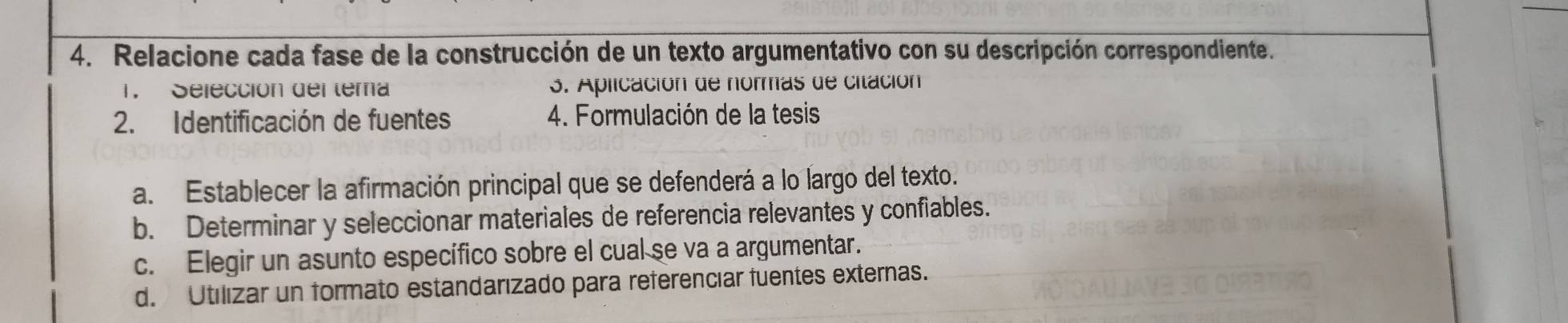 Relacione cada fase de la construcción de un texto argumentativo con su descripción correspondiente. 
1. Selección del tera 3. Aplicación de normas de citación 
2. Identificación de fuentes 4. Formulación de la tesis 
a. Establecer la afirmación principal que se defenderá a lo largo del texto. 
b. Determinar y seleccionar materiales de referencia relevantes y confiables. 
c. Elegir un asunto específico sobre el cual se va a argumentar. 
d. Utilizar un formato estandarızado para referenciar fuentes externas.