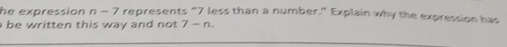 he expression n-7 represents “ 7 less than a number.” Explain why the expression has 
be written this way and not . 7-n,