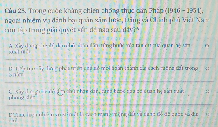 Trong cuộc kháng chiến chống thực dân Pháp (1946-1954), 
ngoài nhiệm vụ đánh bại quân xâm lược, Đảng và Chính phủ Việt Nam
còn tập trung giải quyết vấn đề nào sau đây?*
A. Xây dựng chế độ dân chủ nhân dân, từng bước xóa tàn dư của quan hệ sản
xuất mới.
B. Tiếp tục xây dựng phát triển chế độ mới hoàn thành cải cách ruộng đất trong 0
5 năm.
C. Xây dựng chế độ đờn chủ nhân dân, từng bước xóa bỏ quan hệ sản xuất
phong kiến.
D.Thực hiện nhiệm vụ số một là cách mạng ruộng đất và đánh đổ đế quốc và địa 0
chủ.