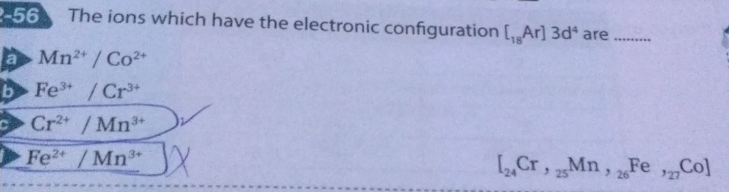 The ions which have the electronic configuration [_18Ar]3d^4 are_
a Mn^(2+)/Co^(2+)
b Fe^(3+)/Cr^(3+)
C Cr^(2+)/Mn^(3+)
Fe^(2+)/Mn^(3+)
[_24Cr,_25Mn,_26 Fe,_27Co]