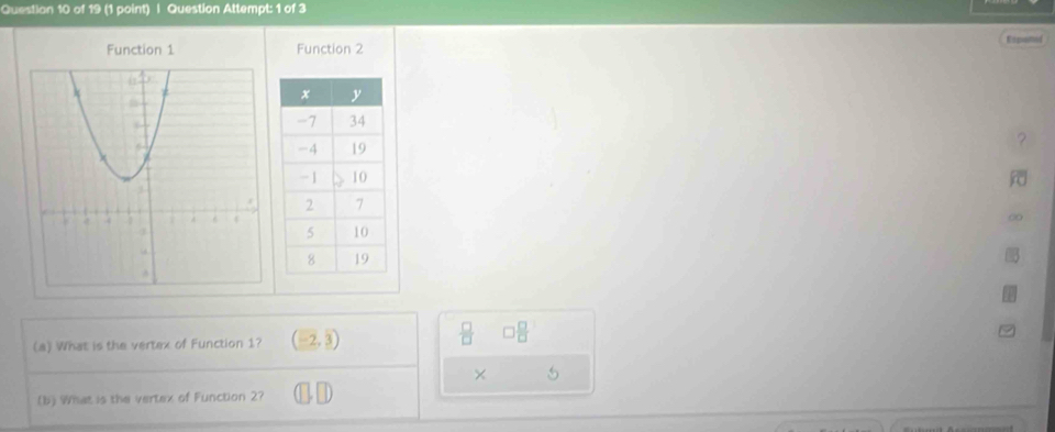 Question Attempt: 1 of 3
Function 1 Function 2 Expaned
2
(a) What is the vertex of Function 1? (-2,3)
 □ /□   □  □ /□  
× 5
(b) What is the vertex of Function 2?