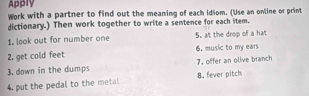 Apply 
Work with a partner to find out the meaning of each idiom. (Use an online or print 
dictionary.) Then work together to write a sentence for each item. 
1. look out for number one 5. at the drop of a hat 
2. get cold feet 6. music to my ears 
3. down in the dumps 7. offer an olive branch 
4. put the pedal to the metal 8. fever pitch