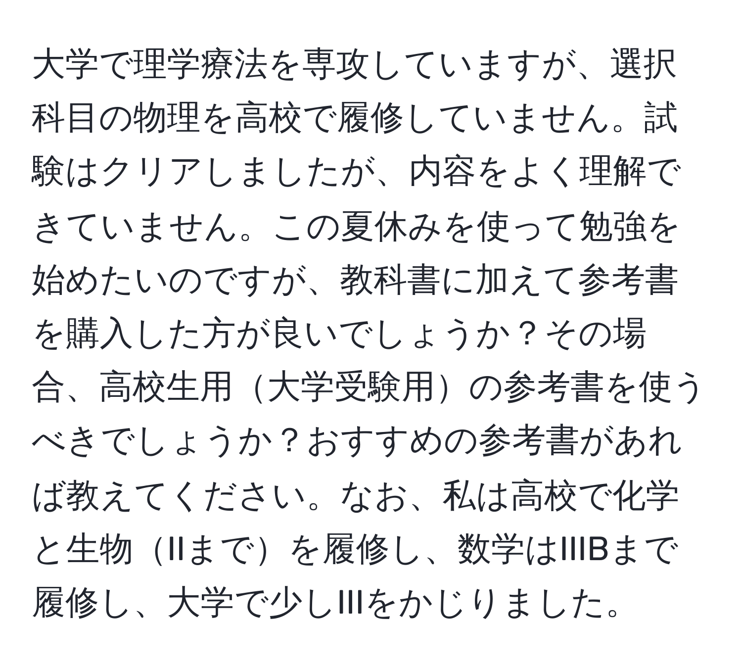 大学で理学療法を専攻していますが、選択科目の物理を高校で履修していません。試験はクリアしましたが、内容をよく理解できていません。この夏休みを使って勉強を始めたいのですが、教科書に加えて参考書を購入した方が良いでしょうか？その場合、高校生用大学受験用の参考書を使うべきでしょうか？おすすめの参考書があれば教えてください。なお、私は高校で化学と生物IIまでを履修し、数学はIIIBまで履修し、大学で少しIIIをかじりました。