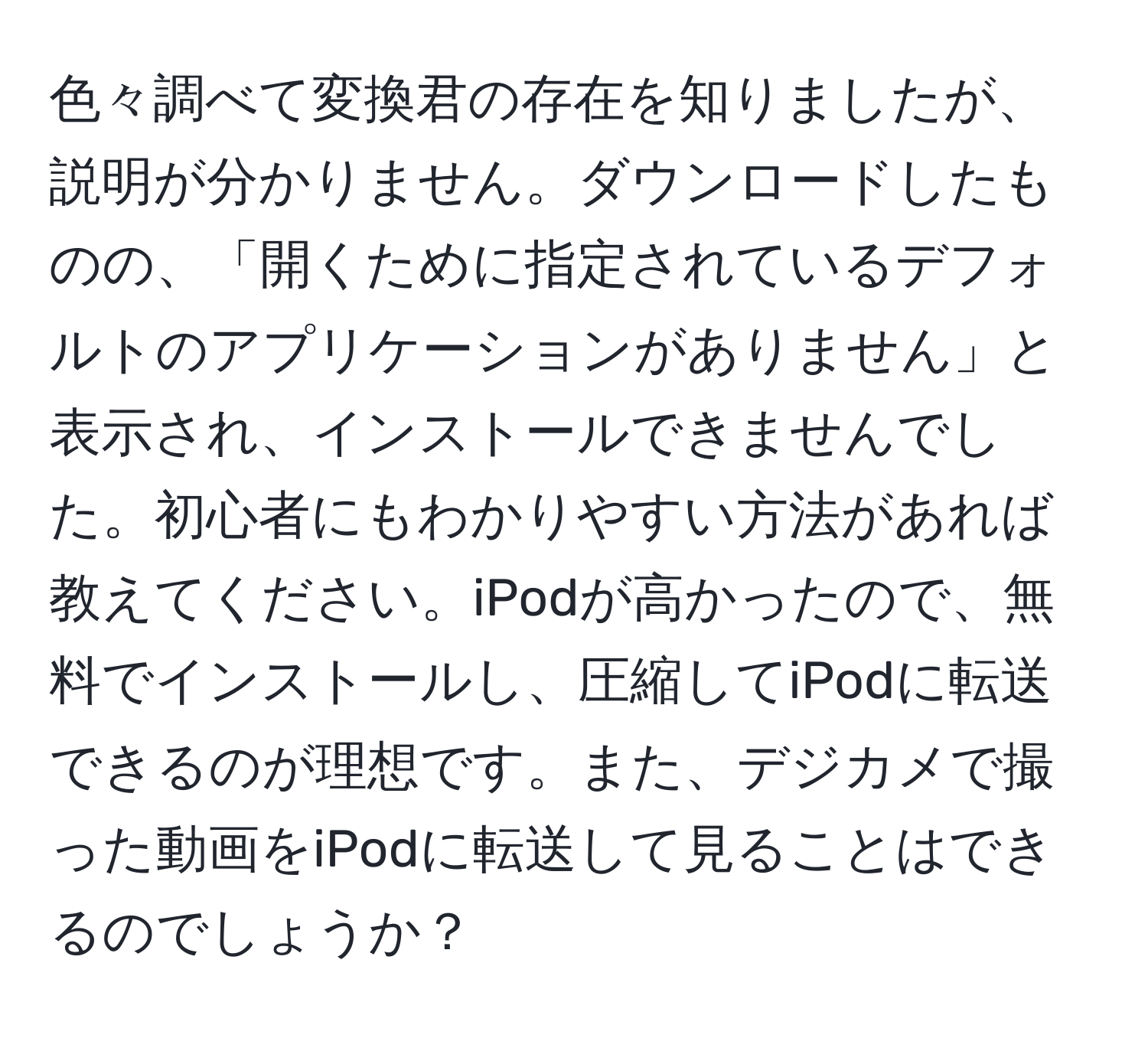 色々調べて変換君の存在を知りましたが、説明が分かりません。ダウンロードしたものの、「開くために指定されているデフォルトのアプリケーションがありません」と表示され、インストールできませんでした。初心者にもわかりやすい方法があれば教えてください。iPodが高かったので、無料でインストールし、圧縮してiPodに転送できるのが理想です。また、デジカメで撮った動画をiPodに転送して見ることはできるのでしょうか？