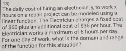 The daily cost of hiring an electrician, y, to work x
hours on a repair project can be modeled using a 
linear function. The Electrician charges a fixed cost 
of $60 plus an additional cost of $35 per hour. The 
Electrician works a maximum of 6 hours per day. 
For one day of work, what is the domain and range 
of the function for this situation?