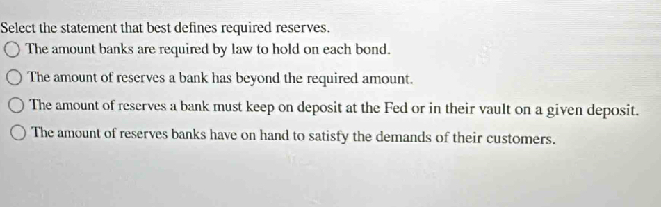 Select the statement that best defines required reserves.
The amount banks are required by law to hold on each bond.
The amount of reserves a bank has beyond the required amount.
The amount of reserves a bank must keep on deposit at the Fed or in their vault on a given deposit.
The amount of reserves banks have on hand to satisfy the demands of their customers.