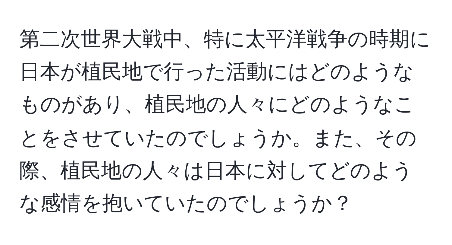 第二次世界大戦中、特に太平洋戦争の時期に日本が植民地で行った活動にはどのようなものがあり、植民地の人々にどのようなことをさせていたのでしょうか。また、その際、植民地の人々は日本に対してどのような感情を抱いていたのでしょうか？