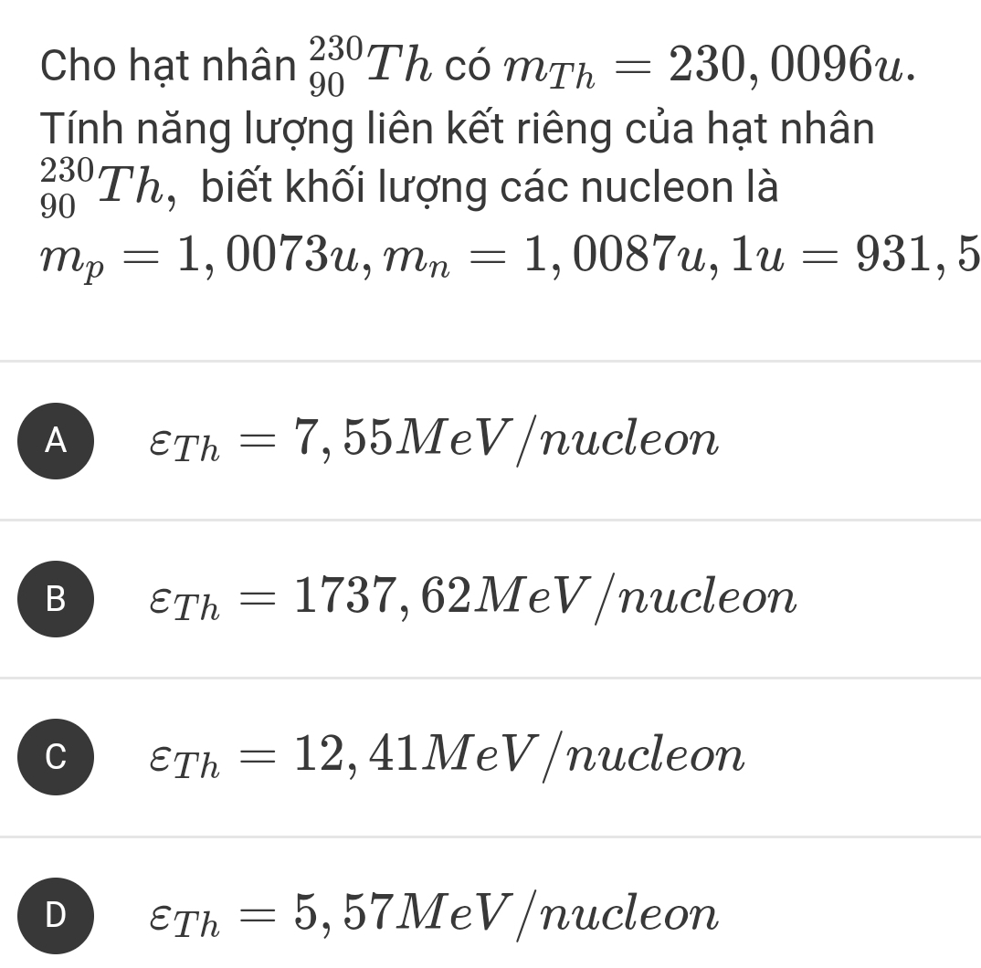 Cho hạt nhân _(90)^(230)Th có . m_Th=230,0096u. 
Tính năng lượng liên kết riêng của hạt nhân
_(90)^(230)Th , biết khối lượng các nucleon là
m_p=1,0073u, m_n=1,0087u, 1u=931,5
A varepsilon _Th=7,55M e v /nucleon
B varepsilon _Th=1737,62Me eV/nucleon
varepsilon _Th=12,41MeV/n ucleon
D varepsilon _Th=5,57MeV/nucl eon