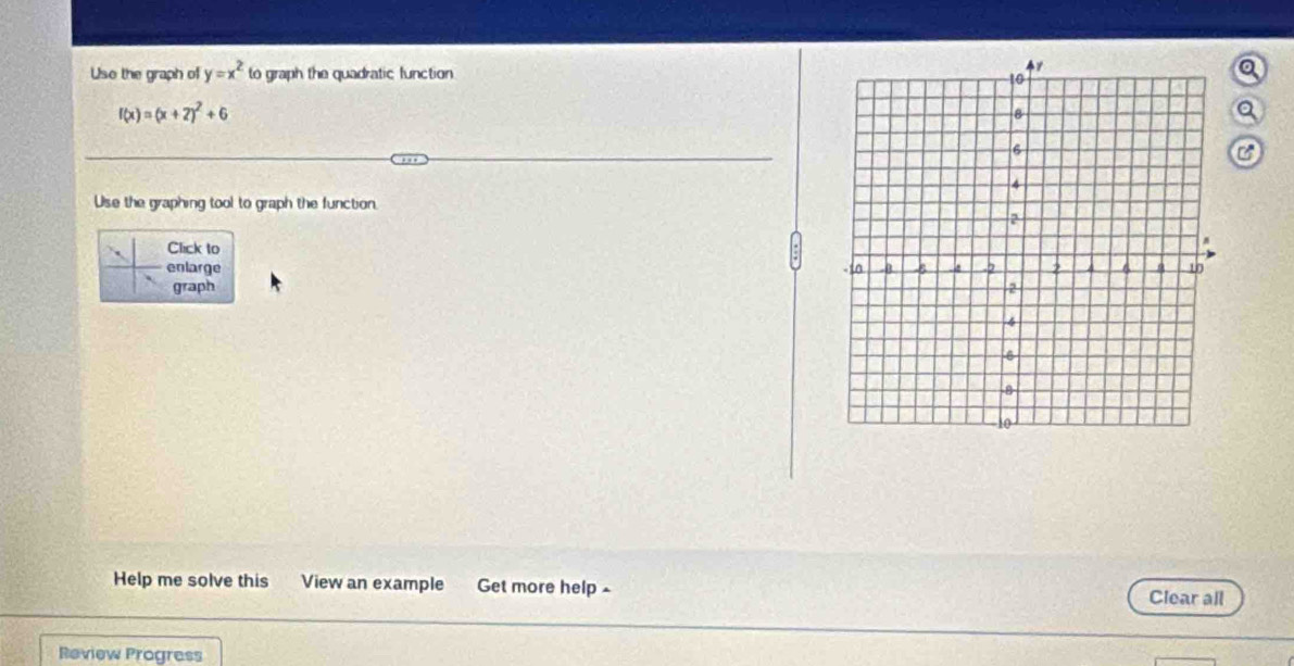 Uso the graph of y=x^2 to graph the quadratic function 
a
f(x)=(x+2)^2+6
a 
C 
Use the graphing tool to graph the function. 
Click to 
enlarge 
graph 
Help me solve this View an example Get more help ~ Clear all 
Review Progress