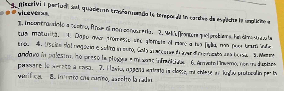 viceversa. 
3. Riscrivi i periodi sul quaderno trasformando le temporali in corsivo da esplicite in implicite e 
1. Incontrandolo a teatro, finse di non conoscerlo. 2. Nell’affrontare quel problema, hai dimostrato la 
tua maturità. 3. Dopo aver promesso una giornata al mare a tua figlia, non puoi tirarti indie- 
tro. 4. Uscita dol negozio e salita in auto, Gaia si accorse di aver dimenticato una borsa. 5. Mentre 
andavo in palestro, ho preso la pioggia e mi sono infradiciata. 6. Arrivato l’inverno, non mi dispiace 
passare le serate a casa. 7. Flavio, append entrato in classe, mi chiese un foglio protocollo per la 
verifica. 8. Intanto che cucino, ascolto la radio.