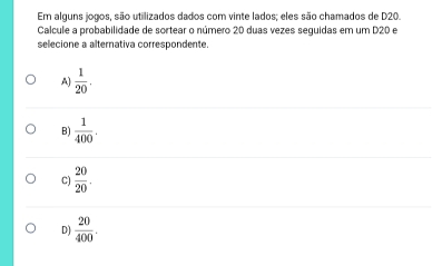 Em alguns jogos, são utilizados dados com vinte lados; eles são chamados de D20.
Calcule a probabilidade de sortear o número 20 duas vezes seguidas em um D20 e
selecione a alternativa correspondente.
A)  1/20 .
B)  1/400 .
C)  20/20 .
D)  20/400 .