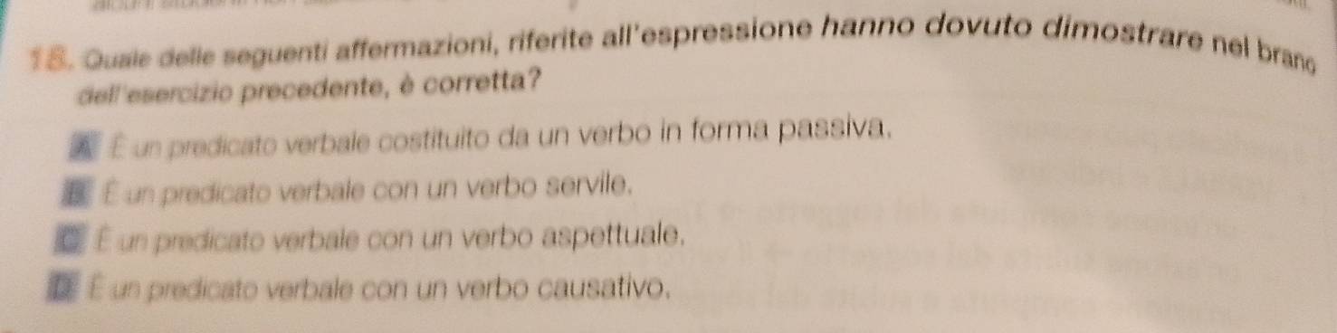 Quaie delle seguenti affermazioni, riferite all'espressione hanno dovuto dimostrare nel branc
dell'esercizio precedente, è corretta?
A É un predicato verbale costituito da un verbo in forma passiva.
É un predicato verbale con un verbo servile.
É un predicato verbale con un verbo aspettuale.
D É un predicato verbale con un verbo causativo.