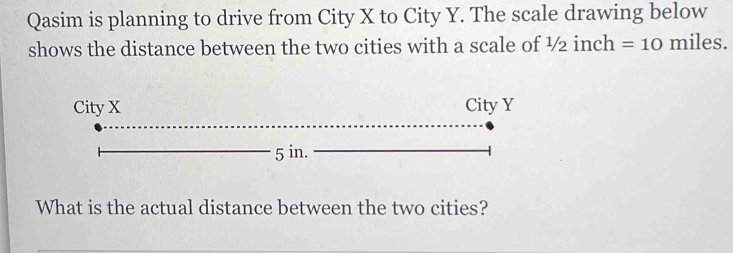 Qasim is planning to drive from City X to City Y. The scale drawing below 
shows the distance between the two cities with a scale of 1/21 inch =10 miles. 
What is the actual distance between the two cities?