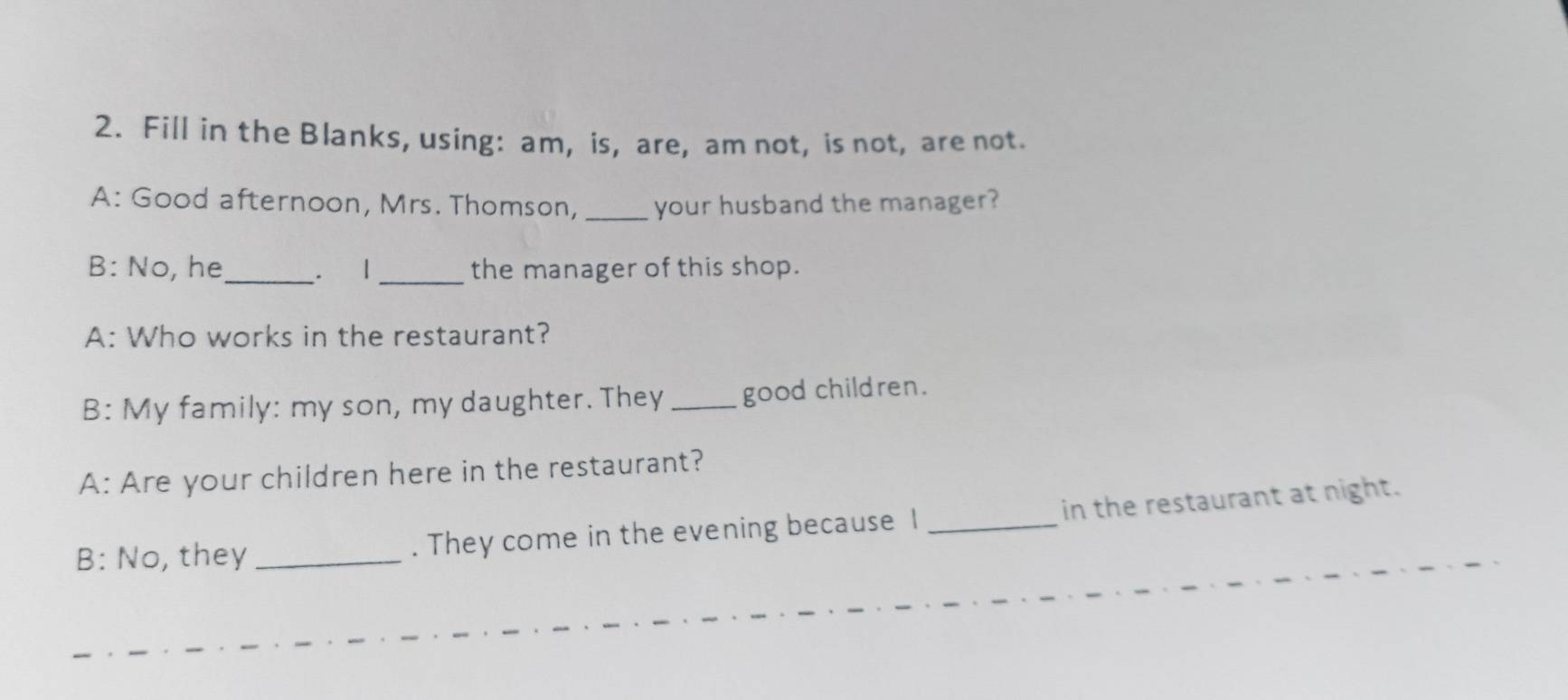 Fill in the Blanks, using: am, is, are, am not, is not, are not. 
A: Good afternoon, Mrs. Thomson, _your husband the manager? 
_ 
B: No, he_ . 1 the manager of this shop. 
A: Who works in the restaurant? 
B: My family: my son, my daughter. They _good children. 
A: Are your children here in the restaurant? 
B: No, they _. They come in the evening because I _in the restaurant at night.