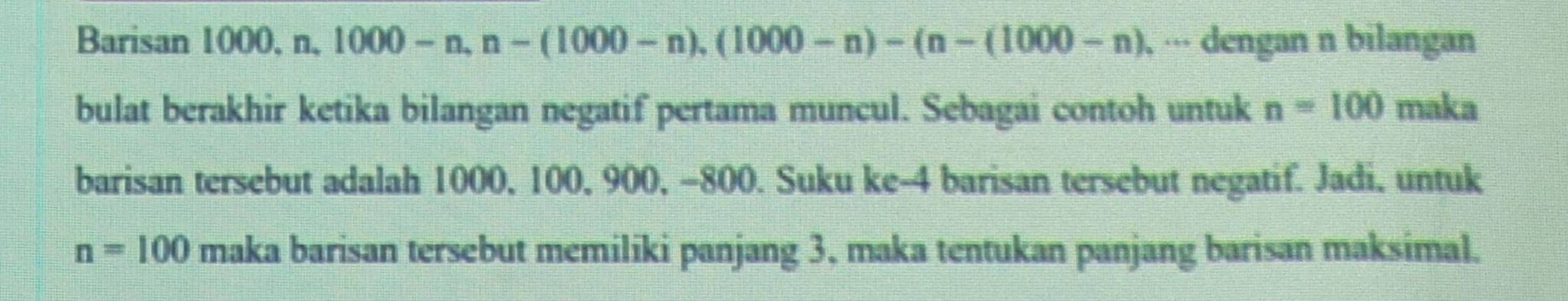 Barisan 1000, n, 1000-n, n-(1000-n), (1000-n)-(n-(1000-n) , ··· dengan n bilangan 
bulat berakhir ketika bilangan negatif pertama muncul. Sebagai contoh untuk n=100 maka 
barisan tersebut adalah 1000, 100, 900, -800. Suku ke- 4 barisan tersebut negatif. Jadi, untuk
n=100 maka barisan tersebut memiliki panjang 3, maka tentukan panjang barisan maksimal.