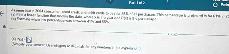 Poin 
Assume that in 2004 consumers used credit and debit cards to pay for 36% of all purchases. This percentage is projected to be 61% in 2
(a) Find a linear function that models the data, where x is the year and P(x) is the percentage. 
(b) Estimate when this percentage was between 41% and 56%. 
(a) P(x)=□
(Simplify your answer. Use integers or decimals for any numbers in the expression.)