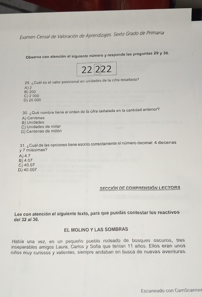 Examen Censal de Valoración de Aprendizajes. Sexto Grado de Primaria
Observa con atención el siguiente número y responde las preguntas 29 y 30.
22 222
29. ¿Cuál es el valor posicional en unidades de la cifra resaltada?
A) 2
B) 200
C) 2 000
D) 20 000
30. ¿Qué nombre tiene el orden de la cifra señalada en la cantidad anterior?
A) Centenas
B) Unidades
C) Unidades de millar
D) Centenas de millón
31. ¿Cuál de las opciones tiene escrito correctamente el número decimal: 4 decenas
y 7 milésimas?
A) 4.7
B) 4.07
C) 40.07
D) 40.007
Sección de Comprensión Lectora
Lee con atención el siguiente texto, para que puedas contestar los reactivos
del 32 al 36.
EL MOLINO Y LAS SOMBRAS
Había una vez, en un pequeño pueblo rodeado de bosques oscuros, tres
inseparables amigos Laura, Carlos y Sofía que tenían 11 años. Ellos eran unos
niños muy curiosos y valientes, siempre andaban en busca de nuevas aventuras.
Escaneado con CamScanner