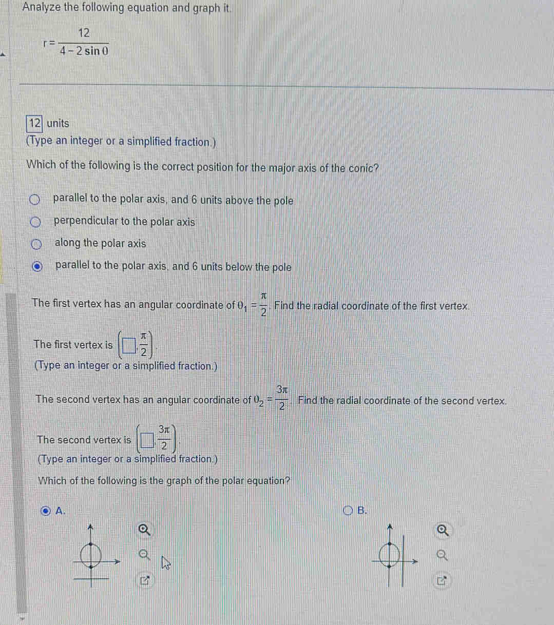 Analyze the following equation and graph it.
r= 12/4-2sin θ  
12 units
(Type an integer or a simplified fraction.)
Which of the following is the correct position for the major axis of the conic?
parallel to the polar axis, and 6 units above the pole
perpendicular to the polar axis
along the polar axis
parallel to the polar axis, and 6 units below the pole
The first vertex has an angular coordinate of θ _1= π /2  Find the radial coordinate of t
The first vertex is (□ , π /2 )
(Type an integer or a simplified fraction.)
The second vertex has an angular coordinate of θ _2= 3π /2 . Find the radial coordinat
The second vertex is (□ , 3π /2 )
(Type an integer or a simplified fraction.)
Which of the following is the graph of the polar equation?
A.
B.