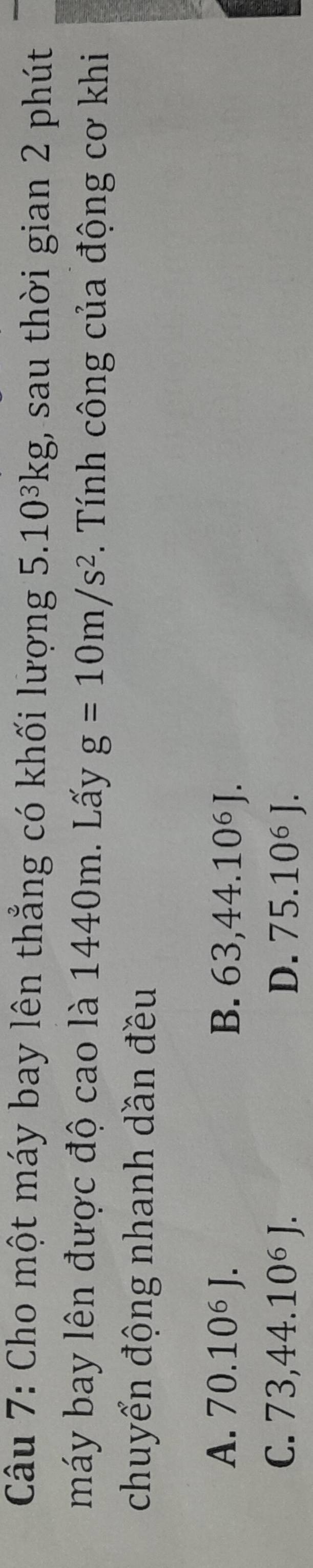 Cho một máy bay lên thẳng có khối lượng 5.10³kg, sau thời gian 2 phút
máy bay lên được độ cao là 1440m. Lấy g=10m/s^2. Tính công của động cơ khi
chuyển động nhanh dần đều
A. 70.10^6J. B. 63,44.10^6J.
C. 73,44.10^6J. D. 75.10^6J.